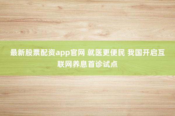 最新股票配资app官网 就医更便民 我国开启互联网养息首诊试点