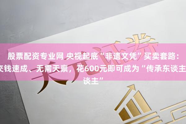 股票配资专业网 央视起底“非遗文凭”买卖套路：交钱速成、无需天禀，花600元即可成为“传承东谈主”