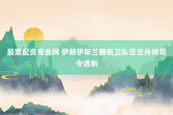 股票配资专业网 伊朗伊斯兰翻新卫队否定舟师司令遇刺