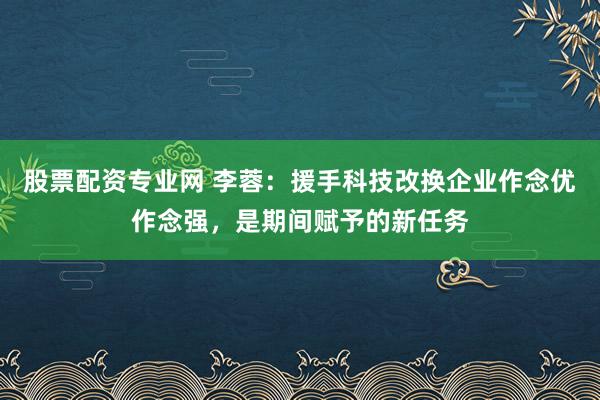 股票配资专业网 李蓉：援手科技改换企业作念优作念强，是期间赋予的新任务
