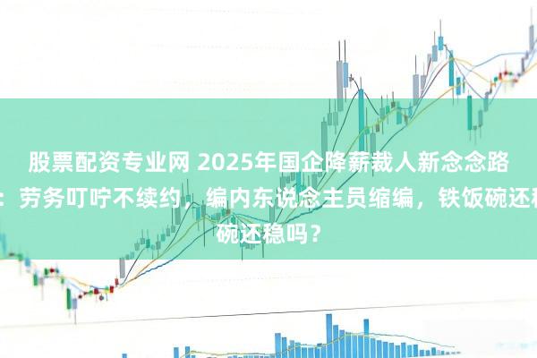 股票配资专业网 2025年国企降薪裁人新念念路曝光：劳务叮咛不续约，编内东说念主员缩编，铁饭碗还稳吗？