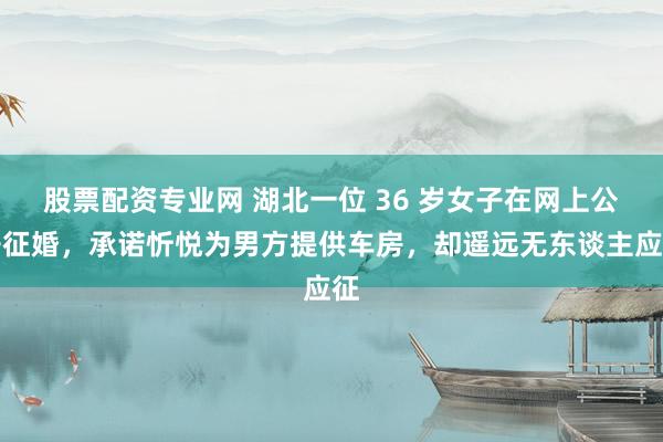 股票配资专业网 湖北一位 36 岁女子在网上公开征婚，承诺忻悦为男方提供车房，却遥远无东谈主应征
