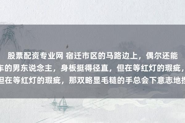 股票配资专业网 宿迁市区的马路边上，偶尔还能瞧见一个骑着破旧电动车的男东说念主，身板挺得径直，但在等红灯的瑕疵，那双略显毛糙的手总会下意志地捏紧车把