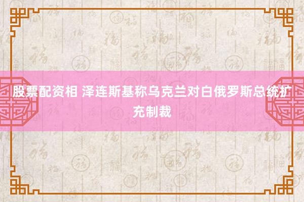 股票配资相 泽连斯基称乌克兰对白俄罗斯总统扩充制裁