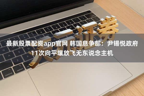 最新股票配资app官网 韩国息争部：尹锡悦政府11次向平壤放飞无东说念主机