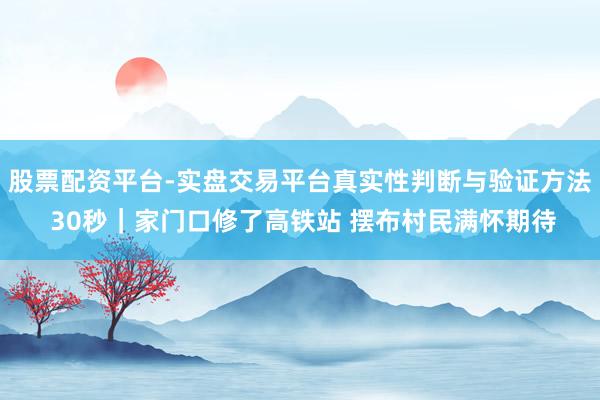 股票配资平台-实盘交易平台真实性判断与验证方法 30秒｜家门口修了高铁站 摆布村民满怀期待