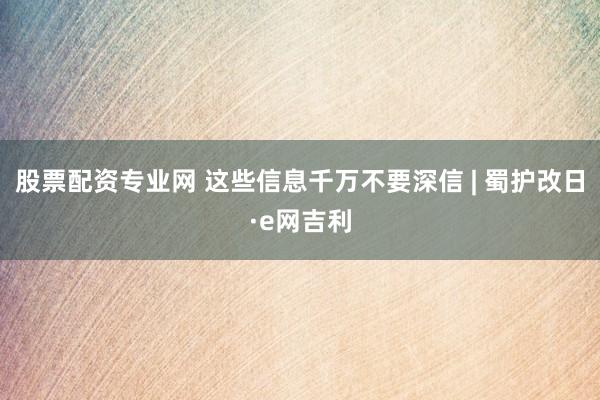 股票配资专业网 这些信息千万不要深信 | 蜀护改日·e网吉利