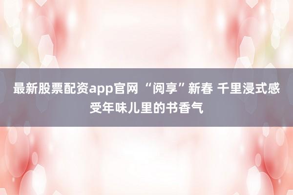 最新股票配资app官网 “阅享”新春 千里浸式感受年味儿里的书香气