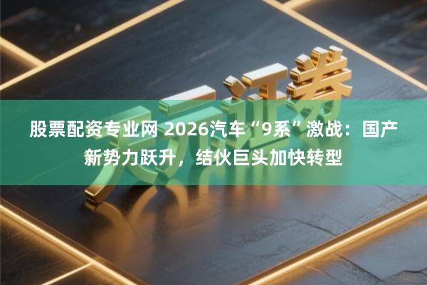 股票配资专业网 2026汽车“9系”激战：国产新势力跃升，结伙巨头加快转型
