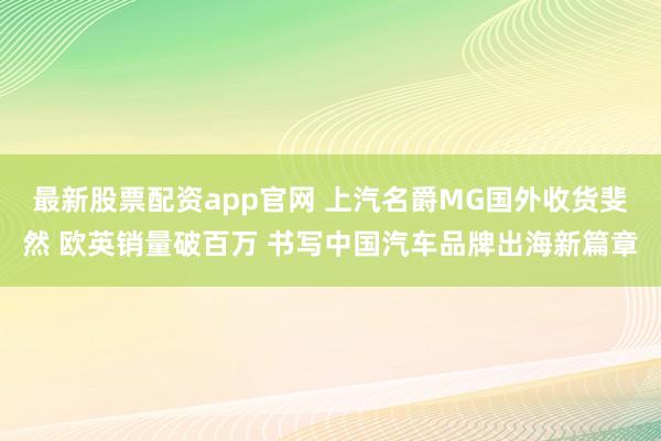 最新股票配资app官网 上汽名爵MG国外收货斐然 欧英销量破百万 书写中国汽车品牌出海新篇章