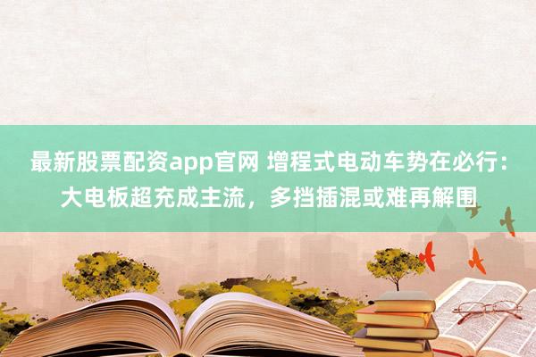 最新股票配资app官网 增程式电动车势在必行：大电板超充成主流，多挡插混或难再解围