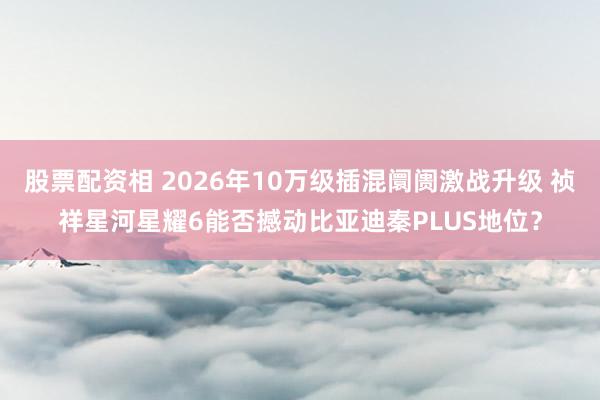 股票配资相 2026年10万级插混阛阓激战升级 祯祥星河星耀6能否撼动比亚迪秦PLUS地位？