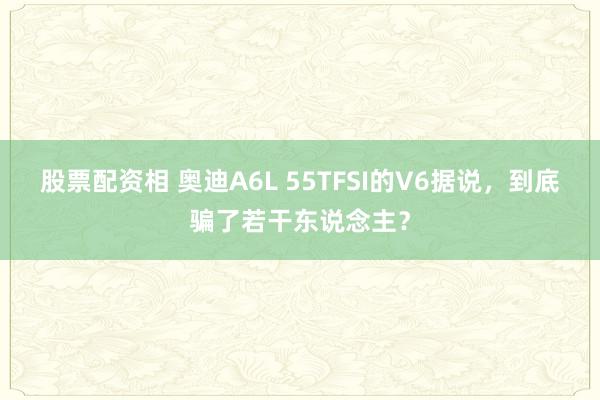 股票配资相 奥迪A6L 55TFSI的V6据说，到底骗了若干东说念主？