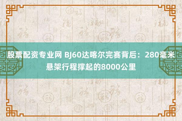股票配资专业网 BJ60达喀尔完赛背后：280毫米悬架行程撑起的8000公里