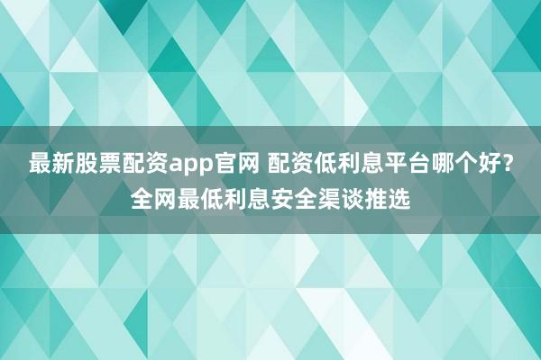最新股票配资app官网 配资低利息平台哪个好？全网最低利息安全渠谈推选
