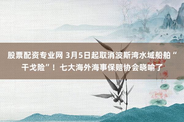 股票配资专业网 3月5日起取消波斯湾水域船舶“干戈险”！七大海外海事保赔协会晓喻了