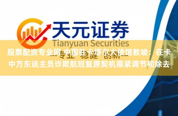 股票配资专业网 中国驻卡塔尔大使馆教唆：在卡中方东谈主员诈欺航班复原契机攥紧调节和除去