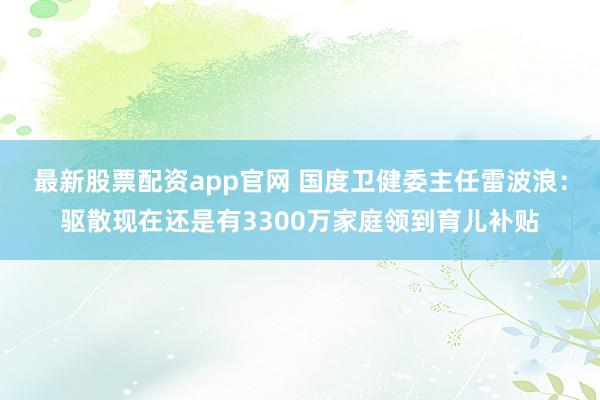 最新股票配资app官网 国度卫健委主任雷波浪：驱散现在还是有3300万家庭领到育儿补贴