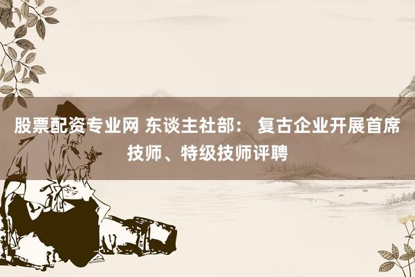 股票配资专业网 东谈主社部： 复古企业开展首席技师、特级技师评聘