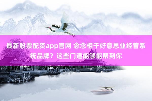 最新股票配资app官网 念念相干好意思业经管系统品牌？这些门道能够能帮到你