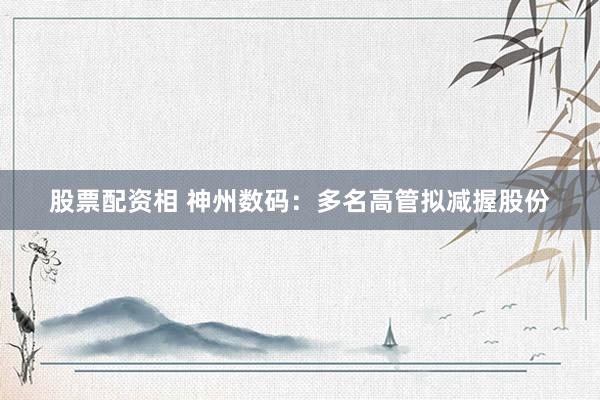股票配资相 神州数码：多名高管拟减握股份