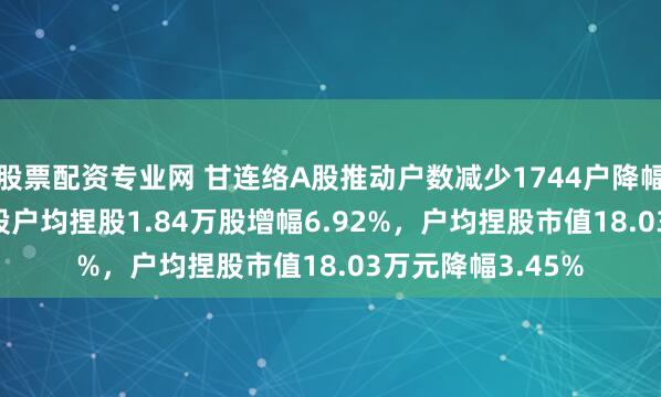 股票配资专业网 甘连络A股推动户数减少1744户降幅6.47%，流畅A股户均捏股1.84万股增幅6.92%，户均捏股市值18.03万元降幅3.45%