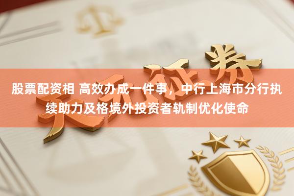 股票配资相 高效办成一件事，中行上海市分行执续助力及格境外投资者轨制优化使命