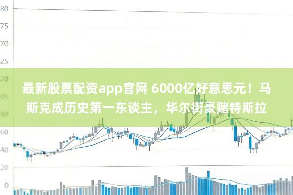 最新股票配资app官网 6000亿好意思元！马斯克成历史第一东谈主，华尔街豪赌特斯拉