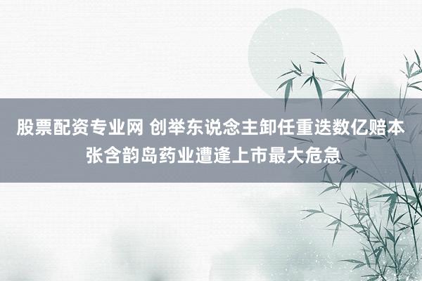 股票配资专业网 创举东说念主卸任重迭数亿赔本 张含韵岛药业遭逢上市最大危急