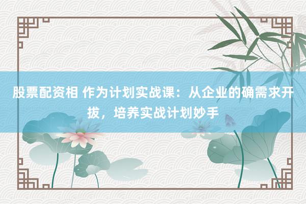 股票配资相 作为计划实战课：从企业的确需求开拔，培养实战计划妙手