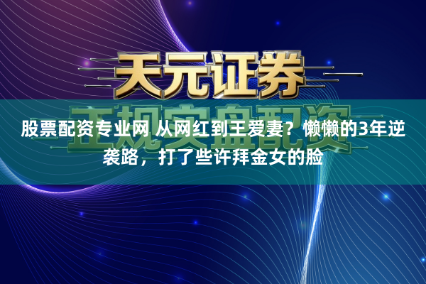 股票配资专业网 从网红到王爱妻？懒懒的3年逆袭路，打了些许拜金女的脸