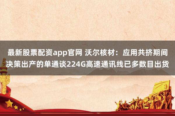 最新股票配资app官网 沃尔核材：应用共挤期间决策出产的单通谈224G高速通讯线已多数目出货