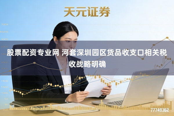 股票配资专业网 河套深圳园区货品收支口相关税收战略明确