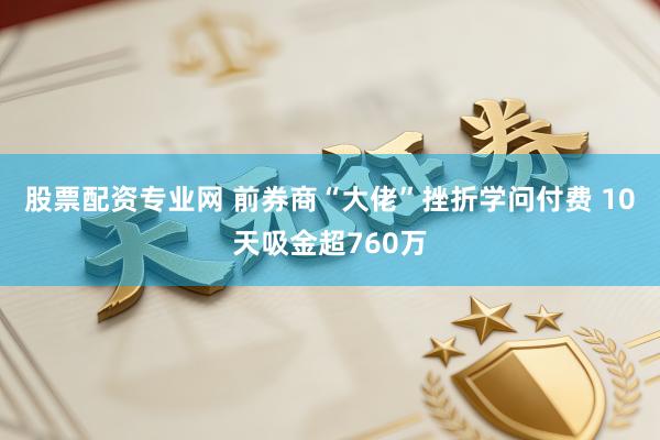 股票配资专业网 前券商“大佬”挫折学问付费 10天吸金超760万