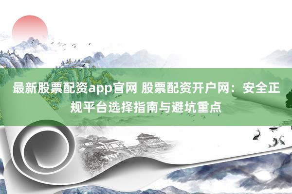 最新股票配资app官网 股票配资开户网：安全正规平台选择指南与避坑重点